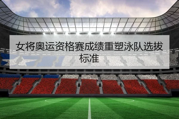 女将奥运资格赛成绩重塑泳队选拔标准